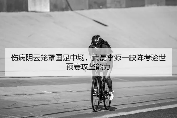 伤病阴云笼罩国足中场，武磊李源一缺阵考验世预赛攻坚能力