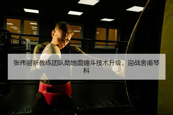 张伟丽新教练团队助地面缠斗技术升级，迎战舍甫琴科