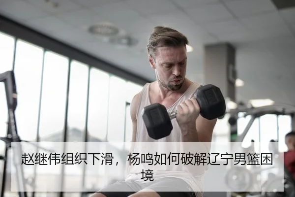 赵继伟组织下滑，杨鸣如何破解辽宁男篮困境